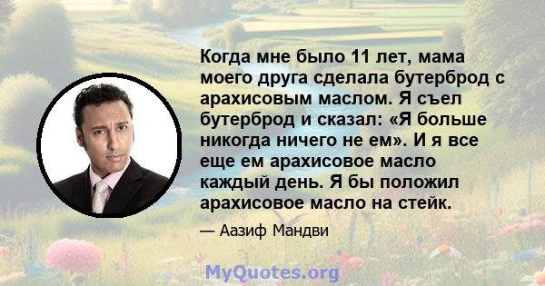 Когда мне было 11 лет, мама моего друга сделала бутерброд с арахисовым маслом. Я съел бутерброд и сказал: «Я больше никогда ничего не ем». И я все еще ем арахисовое масло каждый день. Я бы положил арахисовое масло на