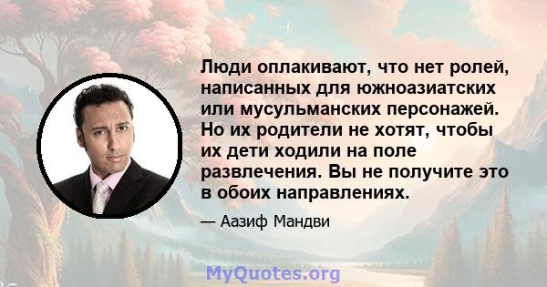 Люди оплакивают, что нет ролей, написанных для южноазиатских или мусульманских персонажей. Но их родители не хотят, чтобы их дети ходили на поле развлечения. Вы не получите это в обоих направлениях.