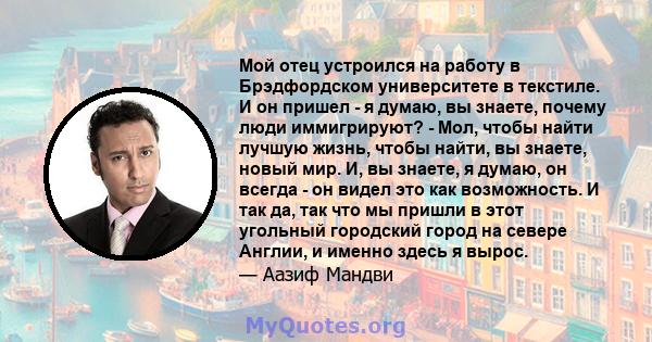 Мой отец устроился на работу в Брэдфордском университете в текстиле. И он пришел - я думаю, вы знаете, почему люди иммигрируют? - Мол, чтобы найти лучшую жизнь, чтобы найти, вы знаете, новый мир. И, вы знаете, я думаю,