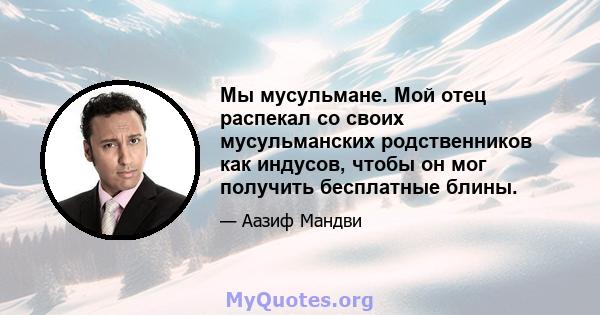 Мы мусульмане. Мой отец распекал со своих мусульманских родственников как индусов, чтобы он мог получить бесплатные блины.