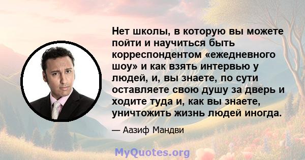 Нет школы, в которую вы можете пойти и научиться быть корреспондентом «ежедневного шоу» и как взять интервью у людей, и, вы знаете, по сути оставляете свою душу за дверь и ходите туда и, как вы знаете, уничтожить жизнь