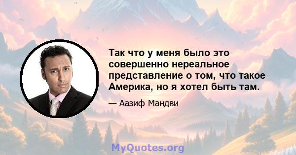 Так что у меня было это совершенно нереальное представление о том, что такое Америка, но я хотел быть там.