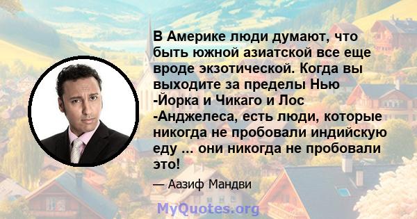 В Америке люди думают, что быть южной азиатской все еще вроде экзотической. Когда вы выходите за пределы Нью -Йорка и Чикаго и Лос -Анджелеса, есть люди, которые никогда не пробовали индийскую еду ... они никогда не