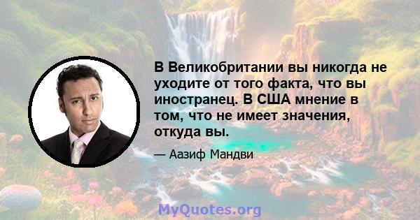 В Великобритании вы никогда не уходите от того факта, что вы иностранец. В США мнение в том, что не имеет значения, откуда вы.