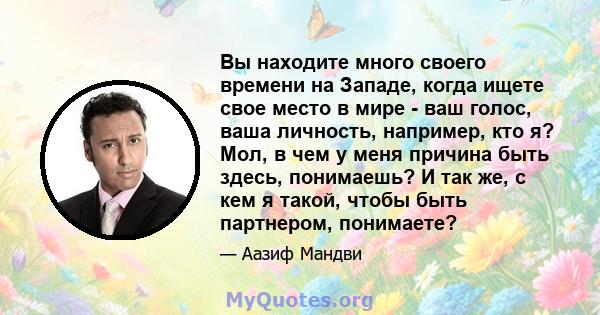 Вы находите много своего времени на Западе, когда ищете свое место в мире - ваш голос, ваша личность, например, кто я? Мол, в чем у меня причина быть здесь, понимаешь? И так же, с кем я такой, чтобы быть партнером,