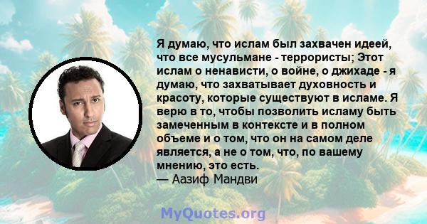 Я думаю, что ислам был захвачен идеей, что все мусульмане - террористы; Этот ислам о ненависти, о войне, о джихаде - я думаю, что захватывает духовность и красоту, которые существуют в исламе. Я верю в то, чтобы