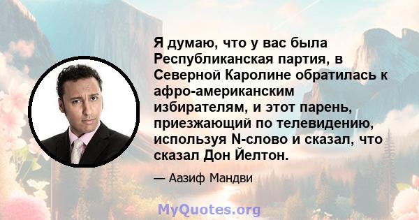 Я думаю, что у вас была Республиканская партия, в Северной Каролине обратилась к афро-американским избирателям, и этот парень, приезжающий по телевидению, используя N-слово и сказал, что сказал Дон Йелтон.