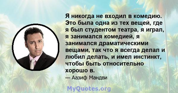 Я никогда не входил в комедию. Это была одна из тех вещей, где я был студентом театра, я играл, я занимался комедией, я занимался драматическими вещами, так что я всегда делал и любил делать, и имел инстинкт, чтобы быть 