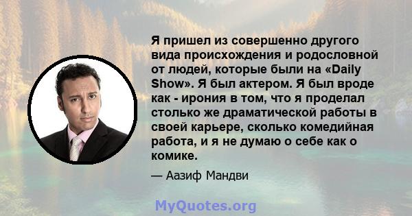 Я пришел из совершенно другого вида происхождения и родословной от людей, которые были на «Daily Show». Я был актером. Я был вроде как - ирония в том, что я проделал столько же драматической работы в своей карьере,