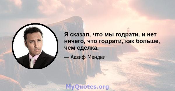 Я сказал, что мы годрати, и нет ничего, что годрати, как больше, чем сделка.