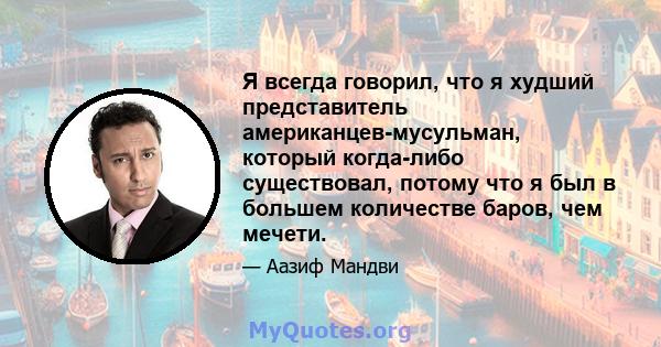 Я всегда говорил, что я худший представитель американцев-мусульман, который когда-либо существовал, потому что я был в большем количестве баров, чем мечети.