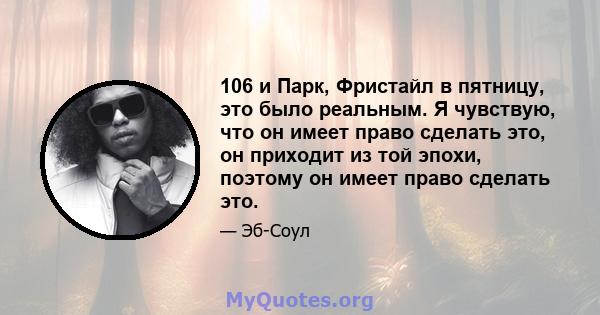 106 и Парк, Фристайл в пятницу, это было реальным. Я чувствую, что он имеет право сделать это, он приходит из той эпохи, поэтому он имеет право сделать это.