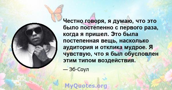 Честно говоря, я думаю, что это было постепенно с первого раза, когда я пришел. Это была постепенная вещь, насколько аудитория и отклика мудрое. Я чувствую, что я был обусловлен этим типом воздействия.