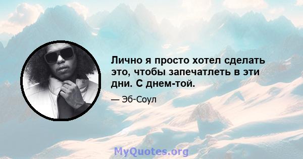 Лично я просто хотел сделать это, чтобы запечатлеть в эти дни. С днем-той.