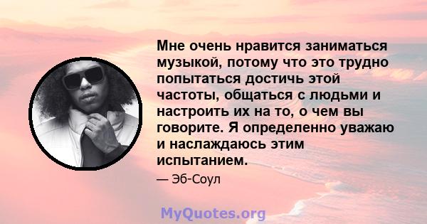 Мне очень нравится заниматься музыкой, потому что это трудно попытаться достичь этой частоты, общаться с людьми и настроить их на то, о чем вы говорите. Я определенно уважаю и наслаждаюсь этим испытанием.