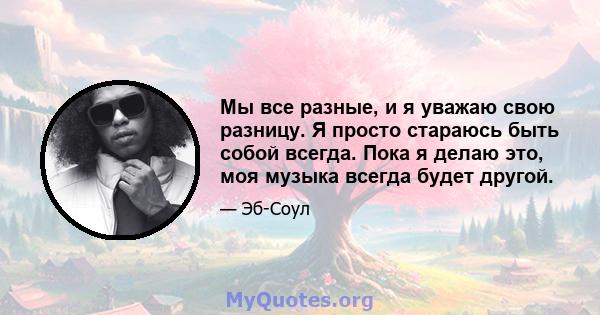 Мы все разные, и я уважаю свою разницу. Я просто стараюсь быть собой всегда. Пока я делаю это, моя музыка всегда будет другой.