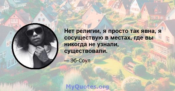 Нет религии, я просто так явна, я сосуществую в местах, где вы никогда не узнали, существовали.