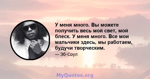 У меня много. Вы можете получить весь мой свет, мой блеск. У меня много. Все мои мальчики здесь, мы работаем, будучи творческим.