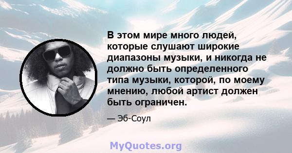 В этом мире много людей, которые слушают широкие диапазоны музыки, и никогда не должно быть определенного типа музыки, которой, по моему мнению, любой артист должен быть ограничен.