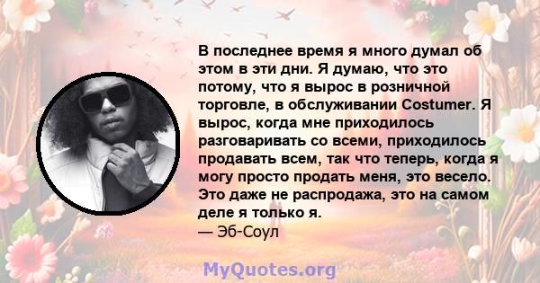 В последнее время я много думал об этом в эти дни. Я думаю, что это потому, что я вырос в розничной торговле, в обслуживании Costumer. Я вырос, когда мне приходилось разговаривать со всеми, приходилось продавать всем,