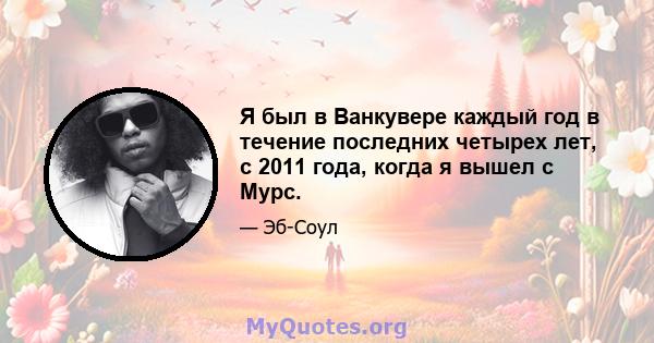 Я был в Ванкувере каждый год в течение последних четырех лет, с 2011 года, когда я вышел с Мурс.