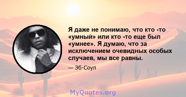 Я даже не понимаю, что кто -то «умный» или кто -то еще был «умнее». Я думаю, что за исключением очевидных особых случаев, мы все равны.