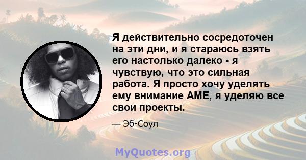 Я действительно сосредоточен на эти дни, и я стараюсь взять его настолько далеко - я чувствую, что это сильная работа. Я просто хочу уделять ему внимание AME, я уделяю все свои проекты.