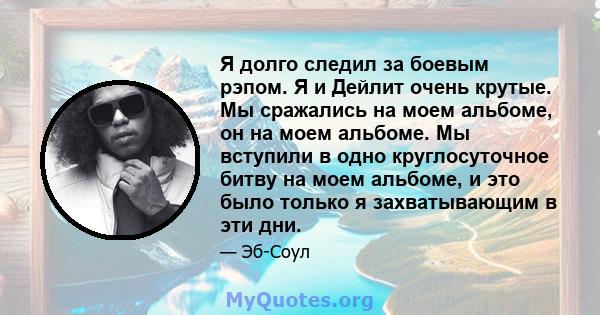 Я долго следил за боевым рэпом. Я и Дейлит очень крутые. Мы сражались на моем альбоме, он на моем альбоме. Мы вступили в одно круглосуточное битву на моем альбоме, и это было только я захватывающим в эти дни.