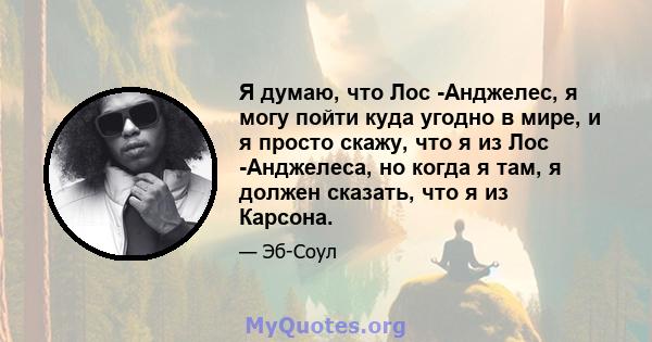 Я думаю, что Лос -Анджелес, я могу пойти куда угодно в мире, и я просто скажу, что я из Лос -Анджелеса, но когда я там, я должен сказать, что я из Карсона.