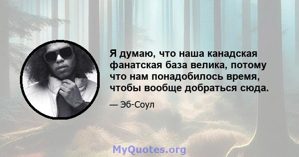 Я думаю, что наша канадская фанатская база велика, потому что нам понадобилось время, чтобы вообще добраться сюда.