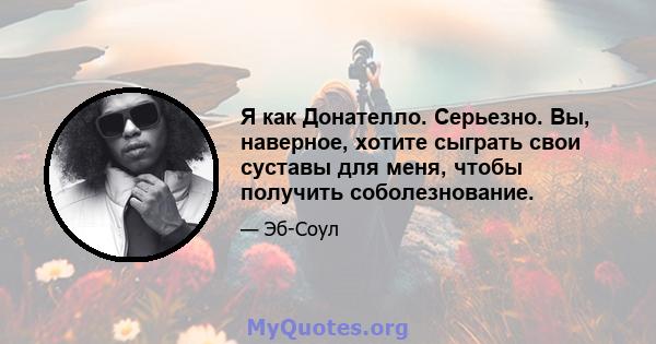 Я как Донателло. Серьезно. Вы, наверное, хотите сыграть свои суставы для меня, чтобы получить соболезнование.