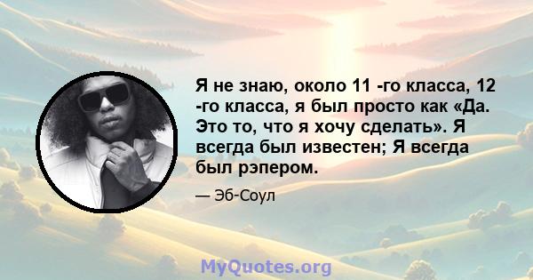 Я не знаю, около 11 -го класса, 12 -го класса, я был просто как «Да. Это то, что я хочу сделать». Я всегда был известен; Я всегда был рэпером.