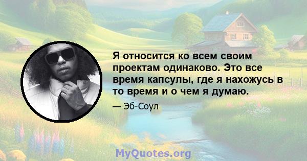 Я относится ко всем своим проектам одинаково. Это все время капсулы, где я нахожусь в то время и о чем я думаю.