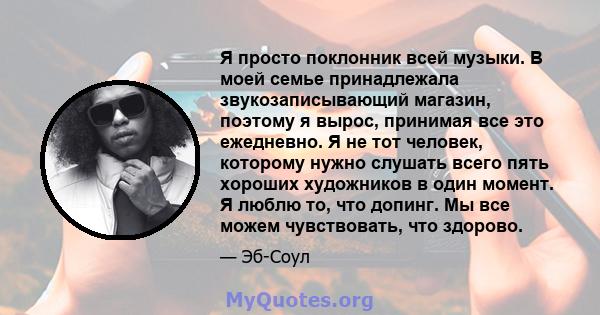 Я просто поклонник всей музыки. В моей семье принадлежала звукозаписывающий магазин, поэтому я вырос, принимая все это ежедневно. Я не тот человек, которому нужно слушать всего пять хороших художников в один момент. Я