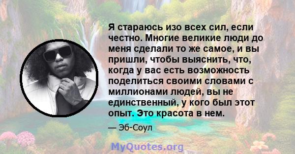 Я стараюсь изо всех сил, если честно. Многие великие люди до меня сделали то же самое, и вы пришли, чтобы выяснить, что, когда у вас есть возможность поделиться своими словами с миллионами людей, вы не единственный, у