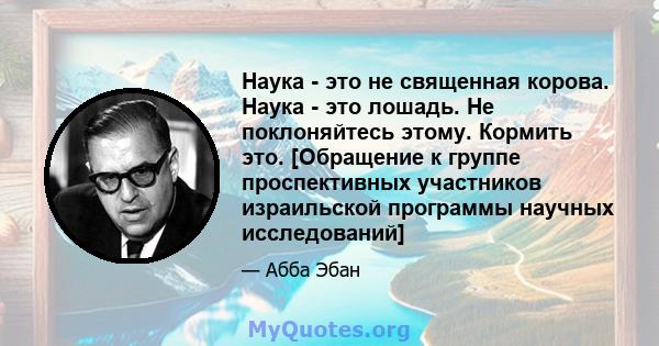 Наука - это не священная корова. Наука - это лошадь. Не поклоняйтесь этому. Кормить это. [Обращение к группе проспективных участников израильской программы научных исследований]