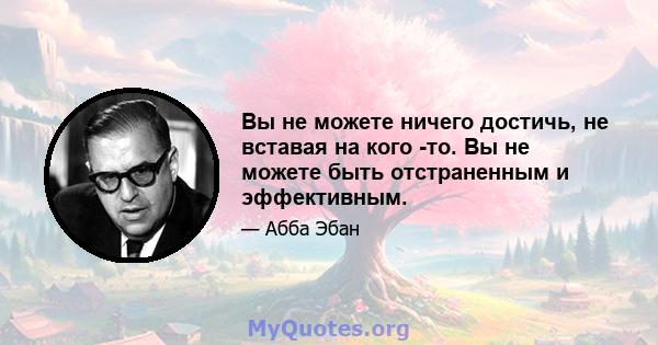 Вы не можете ничего достичь, не вставая на кого -то. Вы не можете быть отстраненным и эффективным.