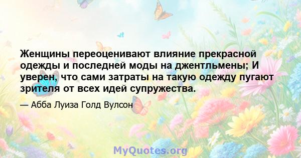 Женщины переоценивают влияние прекрасной одежды и последней моды на джентльмены; И уверен, что сами затраты на такую ​​одежду пугают зрителя от всех идей супружества.