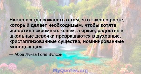 Нужно всегда сожалеть о том, что закон о росте, который делает необходимым, чтобы котята испортила скромных кошек, а яркие, радостные школьные девочки превращаются в духовные, кристаллизованные существа, номинированные