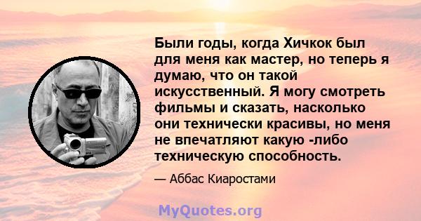 Были годы, когда Хичкок был для меня как мастер, но теперь я думаю, что он такой искусственный. Я могу смотреть фильмы и сказать, насколько они технически красивы, но меня не впечатляют какую -либо техническую