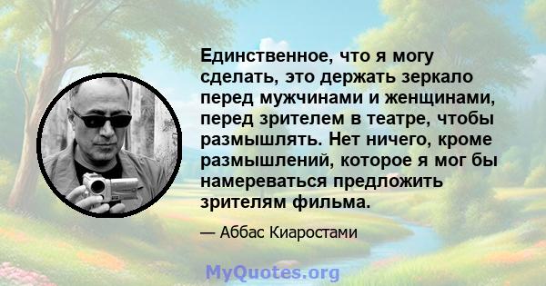 Единственное, что я могу сделать, это держать зеркало перед мужчинами и женщинами, перед зрителем в театре, чтобы размышлять. Нет ничего, кроме размышлений, которое я мог бы намереваться предложить зрителям фильма.