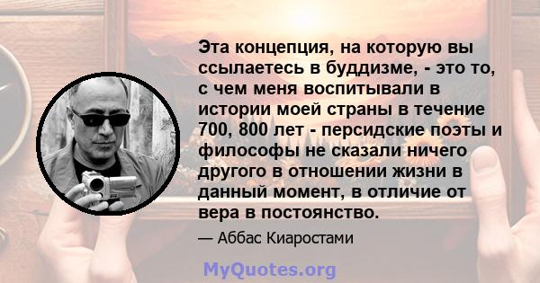 Эта концепция, на которую вы ссылаетесь в буддизме, - это то, с чем меня воспитывали в истории моей страны в течение 700, 800 лет - персидские поэты и философы не сказали ничего другого в отношении жизни в данный