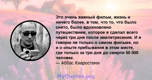 Это очень важный фильм, жизнь и ничего более, в том, что то, что было снято, было вдохновлено путешествием, которое я сделал всего через три дня после землетрясения. И я говорю не только о самом фильме, но и о опыте