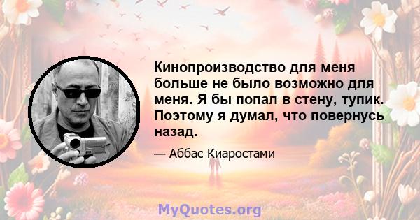 Кинопроизводство для меня больше не было возможно для меня. Я бы попал в стену, тупик. Поэтому я думал, что повернусь назад.