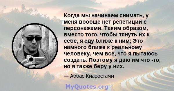 Когда мы начинаем снимать, у меня вообще нет репетиций с персонажами. Таким образом, вместо того, чтобы тянуть их к себе, я еду ближе к ним; Это намного ближе к реальному человеку, чем все, что я пытаюсь создать.