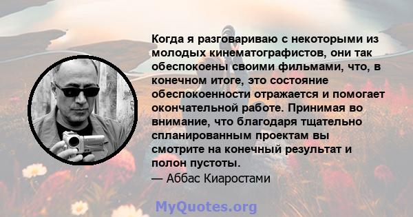 Когда я разговариваю с некоторыми из молодых кинематографистов, они так обеспокоены своими фильмами, что, в конечном итоге, это состояние обеспокоенности отражается и помогает окончательной работе. Принимая во внимание, 