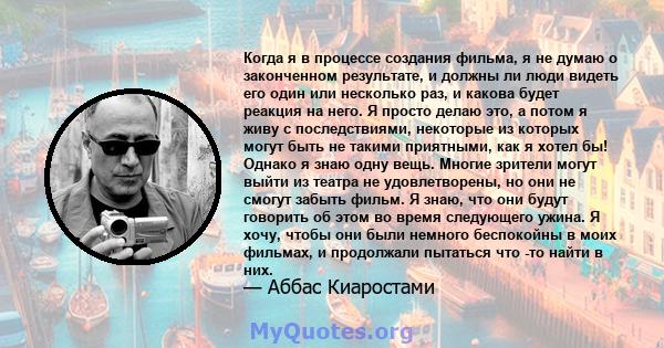 Когда я в процессе создания фильма, я не думаю о законченном результате, и должны ли люди видеть его один или несколько раз, и какова будет реакция на него. Я просто делаю это, а потом я живу с последствиями, некоторые