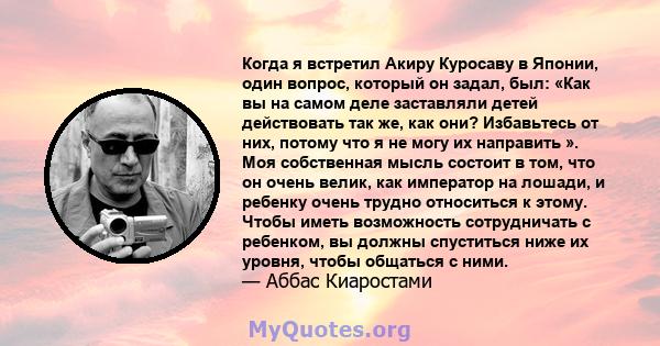 Когда я встретил Акиру Куросаву в Японии, один вопрос, который он задал, был: «Как вы на самом деле заставляли детей действовать так же, как они? Избавьтесь от них, потому что я не могу их направить ». Моя собственная