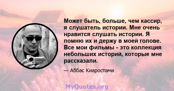 Может быть, больше, чем кассир, я слушатель истории. Мне очень нравится слушать истории. Я помню их и держу в моей голове. Все мои фильмы - это коллекция небольших историй, которые мне рассказали.