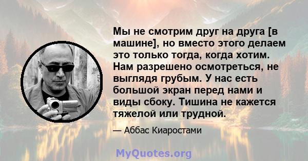 Мы не смотрим друг на друга [в машине], но вместо этого делаем это только тогда, когда хотим. Нам разрешено осмотреться, не выглядя грубым. У нас есть большой экран перед нами и виды сбоку. Тишина не кажется тяжелой или 